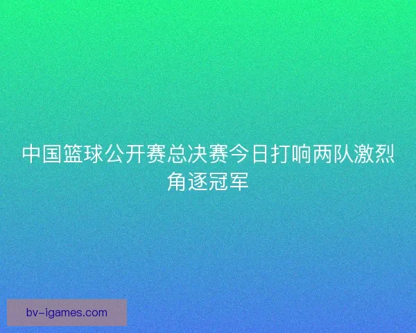 中国篮球公开赛总决赛今日打响两队激烈角逐冠军