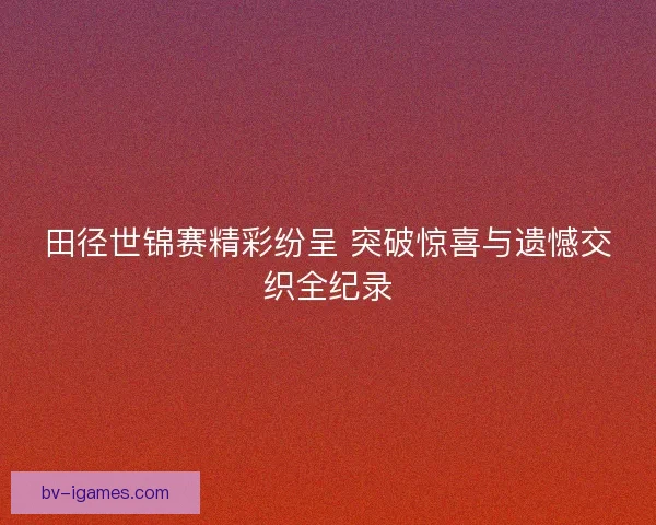 田径世锦赛精彩纷呈 突破惊喜与遗憾交织全纪录