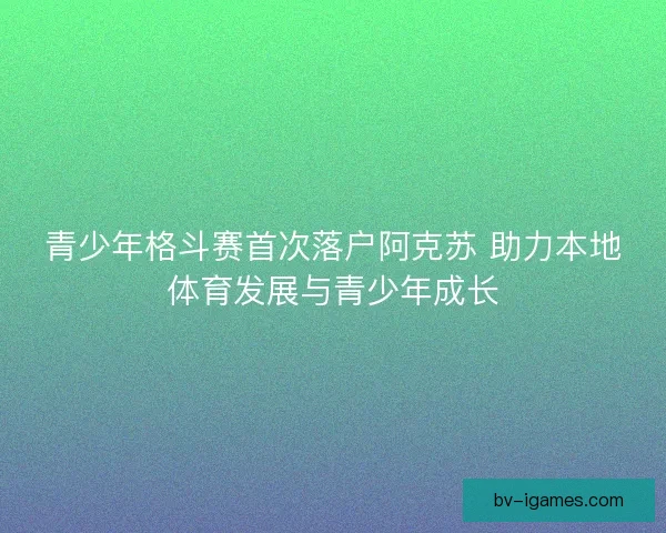 青少年格斗赛首次落户阿克苏 助力本地体育发展与青少年成长